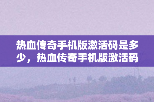 热血传奇手机版激活码是多少，热血传奇手机版激活码，探索传奇世界的神秘钥匙