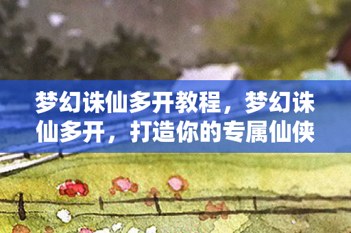 梦幻诛仙多开教程，梦幻诛仙多开，打造你的专属仙侠世界