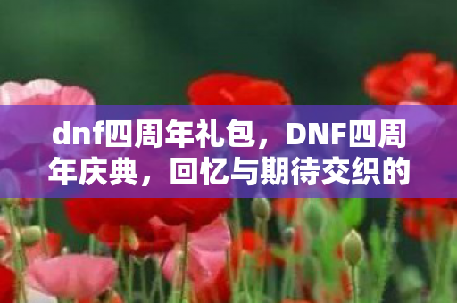 dnf四周年礼包，DNF四周年庆典，回忆与期待交织的盛宴