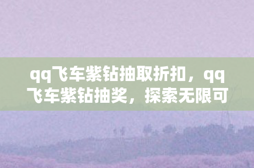 qq飞车紫钻抽取折扣，qq飞车紫钻抽奖，探索无限可能的极速之旅