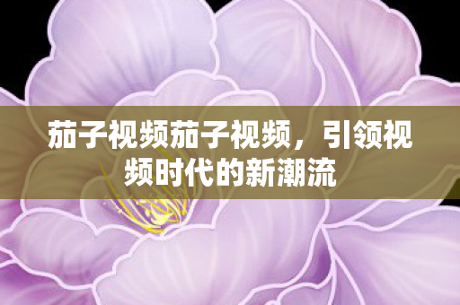 茄子视频茄子视频，引领视频时代的新潮流