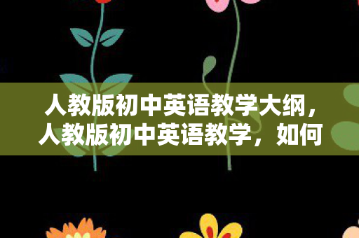 人教版初中英语教学大纲，人教版初中英语教学，如何提升学生的学习兴趣与效果
