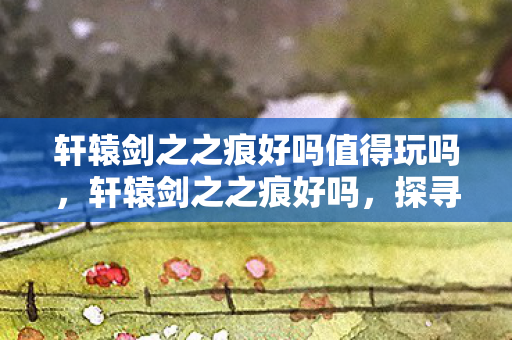 轩辕剑之之痕好吗值得玩吗，轩辕剑之之痕好吗，探寻经典游戏的魅力与传承
