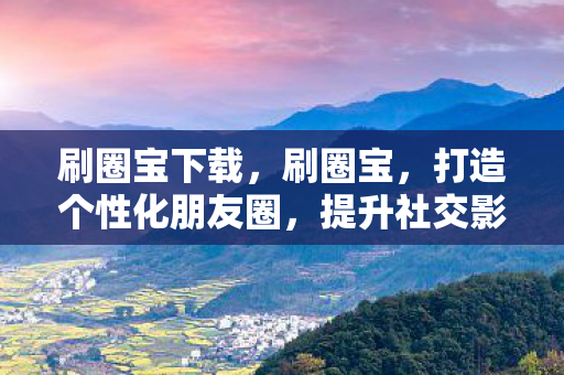 刷圈宝下载，刷圈宝，打造个性化朋友圈，提升社交影响力