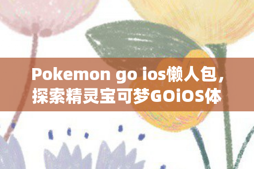 Pokemon go ios懒人包，探索精灵宝可梦GOiOS体验，游戏乐趣与便捷性的完美融合