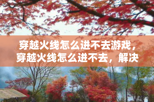 穿越火线怎么进不去游戏，穿越火线怎么进不去，解决游戏登录问题的全面指南