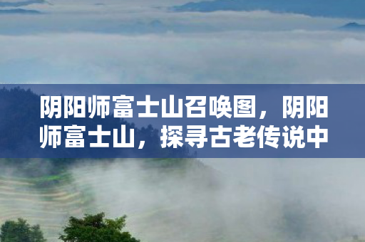 阴阳师富士山召唤图，阴阳师富士山，探寻古老传说中的神秘之地