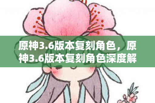 原神3.6版本复刻角色，原神3.6版本复刻角色深度解析，温迪、宵宫与神里绫华的再临