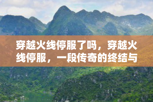 穿越火线停服了吗，穿越火线停服，一段传奇的终结与未来的展望