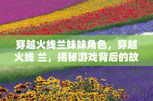 穿越火线兰妹妹角色，穿越火线 兰，揭秘游戏背后的故事与人物