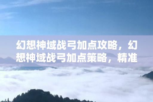 幻想神域战弓加点攻略，幻想神域战弓加点策略，精准与效率的平衡