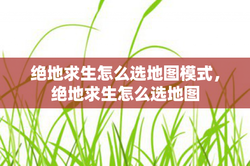 绝地求生怎么选地图模式，绝地求生怎么选地图