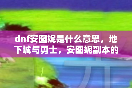dnf安图妮是什么意思，地下城与勇士，安图妮副本的攻略与心得