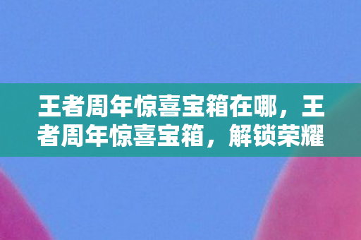 王者周年惊喜宝箱在哪，王者周年惊喜宝箱，解锁荣耀，共享庆典