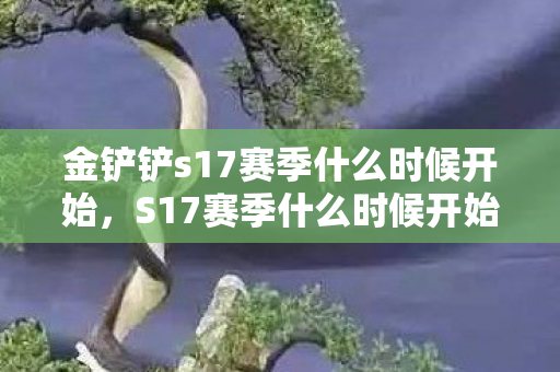 金铲铲s17赛季什么时候开始，S17赛季什么时候开始，揭秘官方发布的时间与准备攻略