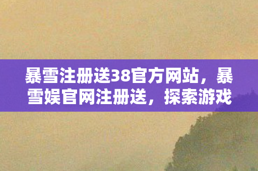 暴雪注册送38官方网站，暴雪娱官网注册送，探索游戏世界的奇妙之旅