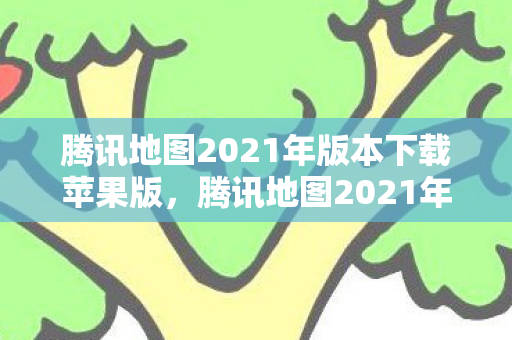 腾讯地图2021年版本下载苹果版，腾讯地图2021年版本下载，全新功能，便捷出行