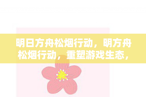 明日方舟松烟行动，明方舟松烟行动，重塑游戏生态，打击非法运营