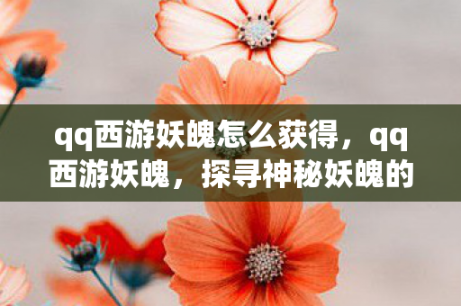 qq西游妖魄怎么获得，qq西游妖魄，探寻神秘妖魄的奇幻之旅