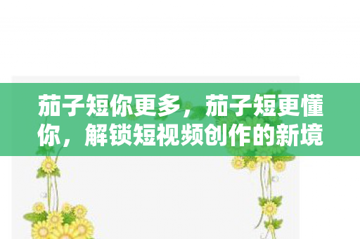 茄子短你更多，茄子短更懂你，解锁短视频创作的新境界
