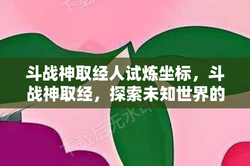 斗战神取经人试炼坐标，斗战神取经，探索未知世界的奇幻之旅