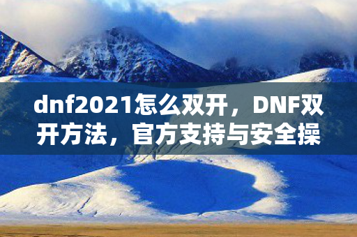 dnf2021怎么双开，DNF双开方法，官方支持与安全操作指南