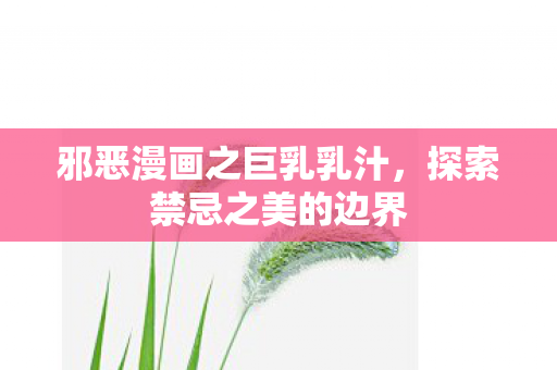 邪恶漫画之巨乳乳汁，探索禁忌之美的边界