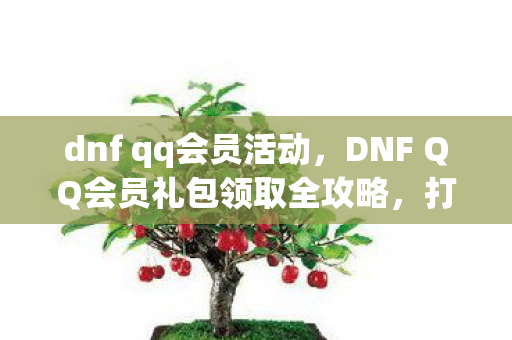 dnf qq会员活动，DNF QQ会员礼包领取全攻略，打造你的专属游戏福利！