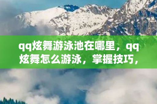 qq炫舞游泳池在哪里，qq炫舞怎么游泳，掌握技巧，畅游虚拟泳池