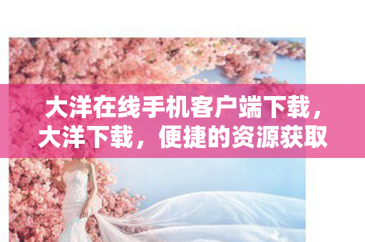 大洋在线手机客户端下载，大洋下载，便捷的资源获取方式，还是潜在的风险陷阱？