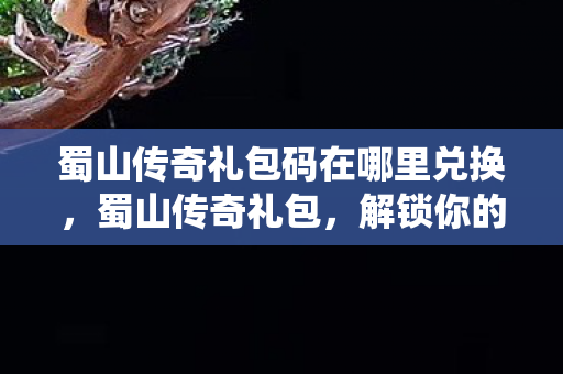 蜀山传奇礼包码在哪里兑换，蜀山传奇礼包，解锁你的仙侠之旅