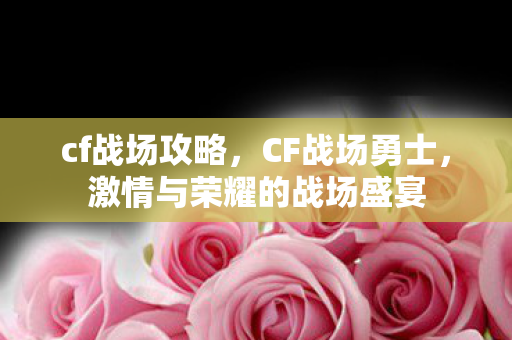 cf战场攻略，CF战场勇士，激情与荣耀的战场盛宴