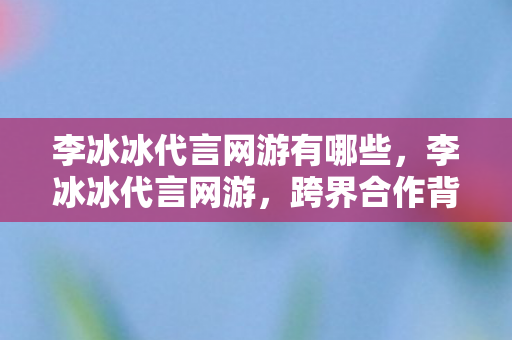 李冰冰代言网游有哪些，李冰冰代言网游，跨界合作背后的故事