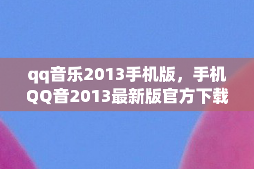 qq音乐2013手机版，手机QQ音2013最新版官方下载，重温经典，畅享音乐新体验