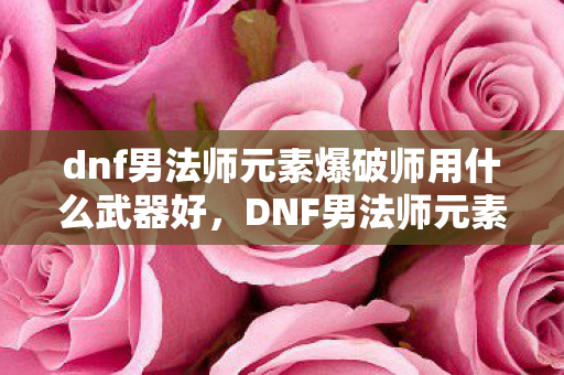 dnf男法师元素爆破师用什么武器好，DNF男法师元素爆破师武器选择指南