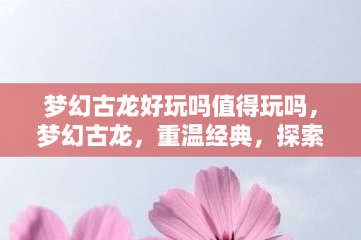 梦幻古龙好玩吗值得玩吗，梦幻古龙，重温经典，探索武侠世界的乐趣