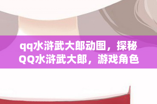 qq水浒武大郎动图，探秘QQ水浒武大郎，游戏角色背后的故事与影响