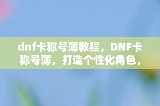 dnf卡称号薄教程，DNF卡称号薄，打造个性化角色，提升战斗力的秘密武器