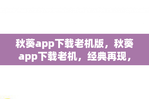 秋葵app下载老机版，秋葵app下载老机，经典再现，重温旧日时光