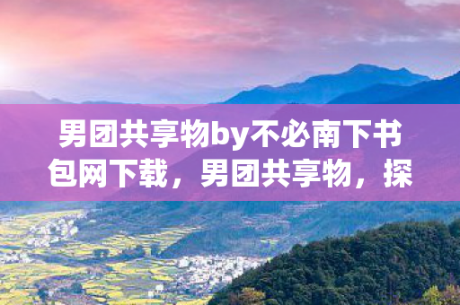 男团共享物by不必南下书包网下载，男团共享物，探索娱乐新生态的无限可能