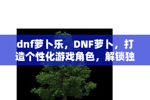 dnf萝卜乐，DNF萝卜，打造个性化游戏角色，解锁独特体验