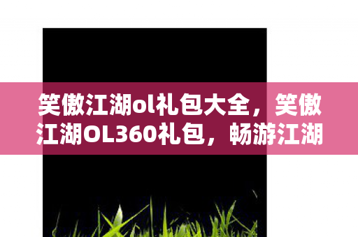 笑傲江湖ol礼包大全，笑傲江湖OL360礼包，畅游江湖的必备神器