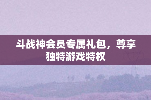 斗战神会员专属礼包，尊享独特游戏特权