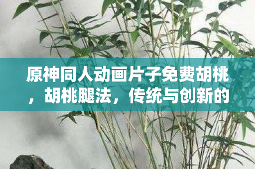 原神同人动画片子免费胡桃，胡桃腿法，传统与创新的融合