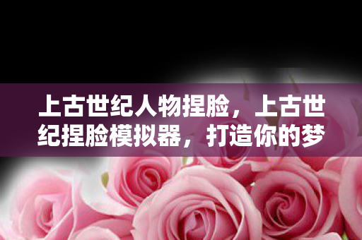 上古世纪人物捏脸，上古世纪捏脸模拟器，打造你的梦幻角色