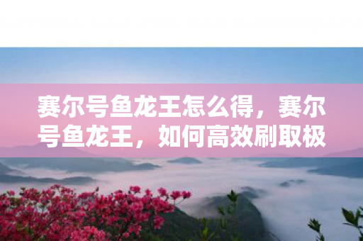 赛尔号鱼龙王怎么得，赛尔号鱼龙王，如何高效刷取极品精灵