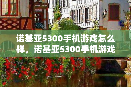 诺基亚5300手机游戏怎么样，诺基亚5300手机游戏，经典再现，回忆杀！