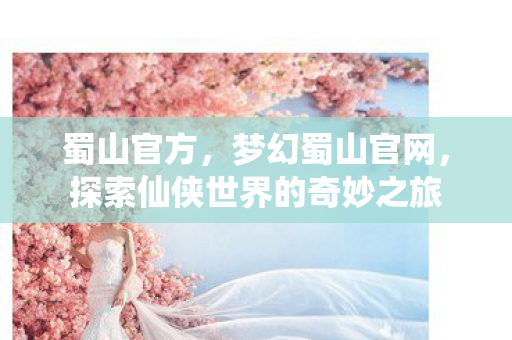 蜀山官方，梦幻蜀山官网，探索仙侠世界的奇妙之旅