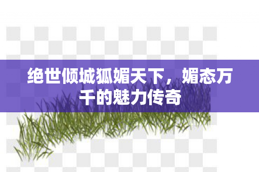 绝世倾城狐媚天下，媚态万千的魅力传奇