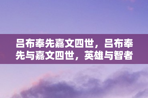 吕布奉先嘉文四世，吕布奉先与嘉文四世，英雄与智者的传奇交织